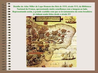 Detalhe do Atlas Miller de Lopo Homem dos Reis de 1519, século XVI, da Biblioteca
    Nacional da França, apresentando muita semelhança com a imagem ao lado.
Representando assim, a grande exatidão com que os levantamentos da costa brasileira
                      já vinham sendo feitos desde o século XV
 