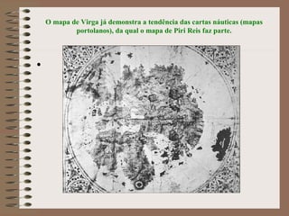 O mapa de Virga já demonstra a tendência das cartas náuticas (mapas
            portolanos), da qual o mapa de Piri Reis faz parte.



•
 