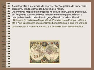 A cartografia é a ciência da representação gráfica da superfície
    terrestre, tendo como produto final o mapa.
    Os primeiros mapas foram traçados no século VI a.C. pelos gregos que,
    em função de suas expedições militares e de navegação, criaram o
    principal centro de conhecimento geográfico do mundo ocidental.
     Belíssimo (e caríssimo) Mapa Múndi. Perceba que a Europa, África e
    até a Ásia já possuem seus contornos bem definidos, o que era um feito
    para a época. A Oceania, o Ártico e a Antártida eram desconhecidos.
 
 