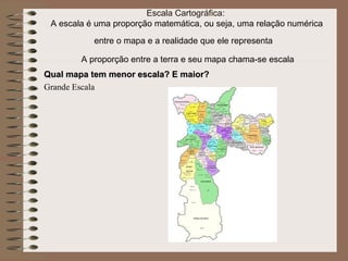 Escala Cartográfica:
 A escala é uma proporção matemática, ou seja, uma relação numérica
           entre o mapa e a realidade que ele representa

        A proporção entre a terra e seu mapa chama-se escala
Qual mapa tem menor escala? E maior?
Grande Escala
 