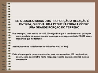 SE A ESCALA INDICA UMA PROPORÇÃO A RELAÇÃO É
    INVERSA, OU SEJA, UMA PEQUENA ESCALA COBRE
          UMA GRANDE PORÇÃO DO TERRENO

Por exemplo, uma escala de 1/25.000 significa que 1 centímetro ou qualquer
   outra unidade de comprimento, no mapa, está representado 25.000 vezes
   menor do que no terreno.


Assim podemos transformar as unidades (cm; m; km)


Este número pode parecer estranho, mas um metro tem 100 centímetros;
   assim, cada centímetro neste mapa representa exatamente 250 metros
   no terreno.
 