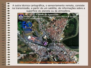 A outra técnica cartográfica, o sensoriamento remoto, consiste
na transmissão, a partir de um satélite, de informações sobre a
            superfície do planeta ou da atmosfera.
 