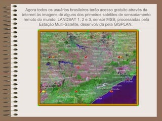 Agora todos os usuários brasileiros terão acesso gratuito através da
internet às imagens de alguns dos primeiros satélites de sensoriamento
 remoto do mundo: LANDSAT 1, 2 e 3, sensor MSS, processadas pela
          Estação Multi-Satélite, desenvolvida pela GISPLAN.
 