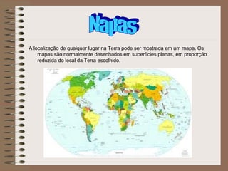 A localização de qualquer lugar na Terra pode ser mostrada em um mapa. Os
    mapas são normalmente desenhados em superfícies planas, em proporção
    reduzida do local da Terra escolhido.
 