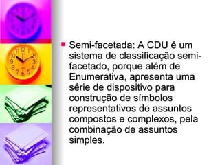 Semi-facetada: A CDU é um sistema de classificação semi-facetado, porque além de Enumerativa, apresenta uma série de dispositivo para construção de símbolos representativos de assuntos compostos e complexos, pela combinação de assuntos simples. 