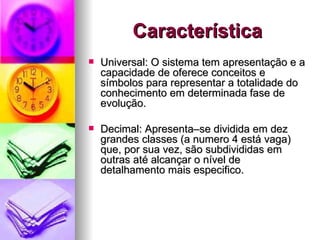 Característica Universal: O sistema tem apresentação e a capacidade de oferece conceitos e símbolos para representar a totalidade do conhecimento em determinada fase de evolução. Decimal: Apresenta–se dividida em dez grandes classes (a numero 4 está vaga) que, por sua vez, são subdivididas em outras até alcançar o nível de detalhamento mais especifico. 