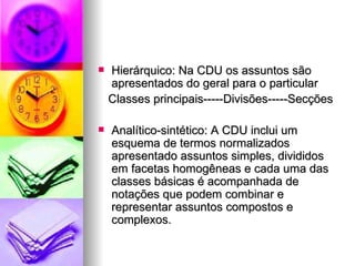 Hierárquico: Na CDU os assuntos são apresentados do geral para o particular Classes principais-----Divisões-----Secções Analítico-sintético: A CDU inclui um esquema de termos normalizados apresentado assuntos simples, divididos em facetas homogêneas e cada uma das classes básicas é acompanhada de notações que podem combinar e representar assuntos compostos e complexos. 