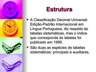 Estrutura A Classificação Decimal Universal: Edição-Padrão Internacional em Língua Portuguesa, diz respeito às tabelas sistemáticas, mas o índice que corresponde às tabelas foi publicado em 1999. São duas as espécies de tabelas sistemáticas: principais e auxiliares. 