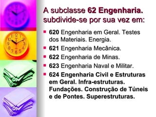 A subclasse  62 Engenharia.  subdivide-se por sua vez em: 620  Engenharia em Geral. Testes dos Materiais. Energia.  621  Engenharia Mecânica.  622  Engenharia de Minas.  623  Engenharia Naval e Militar.  624 Engenharia Civil e Estruturas em Geral. Infra-estruturas. Fundações. Construção de Túneis e de Pontes. Superestruturas.   