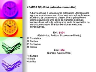 / BARRA OBLÍQUA (extensão consecutiva) A barra oblíqua é uma recurso ortográfico utilizado para agrupar assuntos consecutivos sem subordinação entre si, dentro de uma mesma classe. Une o primeiro e o último assunto de uma série de números decimais consecutivos, afim de indicar uma série de conceitos ou um assunto amplo. Une também locais e épocas consecutivas. Ex1:  31/34  (Estatística, Política, Economia e Direito) 31 Estatística 32 Política 33 Economia 34 Direito Ex2:  (4/6) (Europa, Ásia e África) (4) Europa (5) Ásia (6) África 