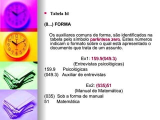 Tabela Id (0...) FORMA Os auxiliares comuns de forma, são identificados na tabela pelo símbolo  parêntese zero . Estes números indicam o formato sobre o qual está apresentado o documento que trata de um assunto. Ex1:  159.9(049.3) (Entrevistas psicológicas) 159.9  Psicológicas (049.3)  Auxiliar de entrevistas Ex2:  (035)51 (Manual de Matemática) (035)  Sob a forma de manual 51  Matemática 