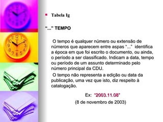 Tabela Ig “ ...” TEMPO O tempo é qualquer número ou extensão de números que aparecem entre aspas “...”  identifica a época em que foi escrito o documento, ou ainda, o período a ser classificado. Indicam a data, tempo ou período de um assunto determinado pelo número principal da CDU. O tempo não representa a edição ou data da publicação, uma vez que isto, diz respeito à catalogação. Ex:  “2003.11.08” (8 de novembro de 2003) 