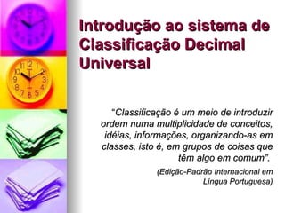 Introdução ao sistema de Classificação Decimal Universal “ Classificação é um meio de introduzir ordem numa multiplicidade de conceitos, idéias, informações, organizando-as em classes, isto é, em grupos de coisas que têm algo em comum”.  (Edição-Padrão Internacional em Língua Portuguesa) 