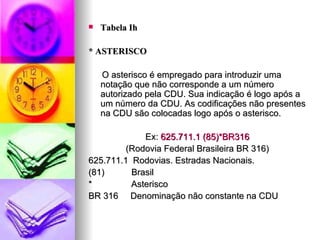 Tabela Ih * ASTERISCO O asterisco é empregado para introduzir uma notação que não corresponde a um número autorizado pela CDU. Sua indicação é logo após a um número da CDU. As codificações não presentes na CDU são colocadas logo após o asterisco. Ex:  625.711.1 (85)*BR316 (Rodovia Federal Brasileira BR 316) 625.711.1  Rodovias. Estradas Nacionais. (81)  Brasil *  Asterisco BR 316  Denominação não constante na CDU 