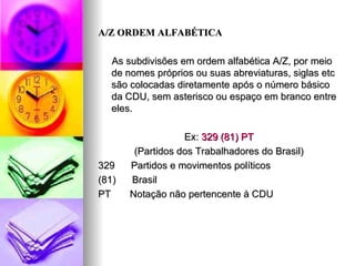 A/Z ORDEM ALFABÉTICA As subdivisões em ordem alfabética A/Z, por meio de nomes próprios ou suas abreviaturas, siglas etc são colocadas diretamente após o número básico da CDU, sem asterisco ou espaço em branco entre eles. Ex:  329 (81) PT (Partidos dos Trabalhadores do Brasil) 329  Partidos e movimentos políticos  (81)  Brasil PT  Notação não pertencente à CDU 