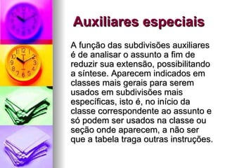 Auxiliares especiais A função das subdivisões auxiliares é de analisar o assunto a fim de reduzir sua extensão, possibilitando a síntese. Aparecem indicados em classes mais gerais para serem usados em subdivisões mais específicas, isto é, no início da classe correspondente ao assunto e só podem ser usados na classe ou seção onde aparecem, a não ser que a tabela traga outras instruções. 