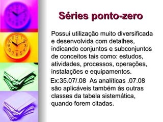 Séries ponto-zero Possui utilização muito diversificada e desenvolvida com detalhes, indicando conjuntos e subconjuntos de conceitos tais como: estudos, atividades, processos, operações, instalações e equipamentos. Ex:35.07/.08  As analíticas .07.08 são aplicáveis também às outras classes da tabela sistemática, quando forem citadas. 