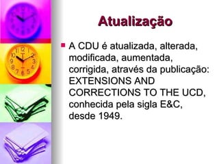 Atualização A CDU é atualizada, alterada, modificada, aumentada, corrigida, através da publicação: EXTENSIONS AND CORRECTIONS TO THE UCD, conhecida pela sigla E&C, desde 1949. 
