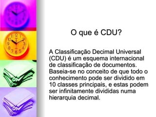 O que é CDU? A Classificação Decimal Universal (CDU) é um esquema internacional de classificação de documentos. Baseia-se no conceito de que todo o conhecimento pode ser dividido em 10 classes principais, e estas podem ser infinitamente divididas numa hierarquia decimal.  