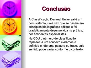 Conclusão A Classificação Decimal Universal é um bom sistema, uma vez que se baseia em princípios bibliográficos sólidos e foi gradativamente desenvolvida na prática, por eminentes especialistas. Na CDU o número de classificação representa um conceito claramente definido e não uma palavra ou frase, cujo sentido pode variar conforme o contexto. 