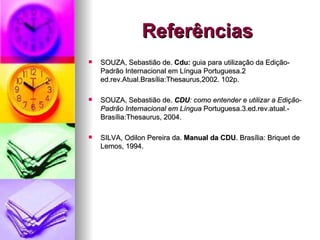 Referências SOUZA, Sebastião de.  Cdu:  guia para utilização da Edição-Padrão Internacional em Língua Portuguesa.2 ed.rev.Atual.Brasília:Thesaurus,2002. 102p. SOUZA, Sebastião de.  CDU : como   entender e utilizar a Edição-Padrão Internacional em Língua  Portuguesa.3.ed.rev.atual.-Brasília:Thesaurus, 2004. SILVA, Odilon Pereira da.  Manual da CDU . Brasília: Briquet de Lemos, 1994. 