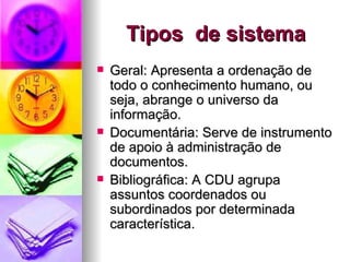 Tipos  de sistema Geral: Apresenta a ordenação de todo o conhecimento humano, ou seja, abrange o universo da informação. Documentária: Serve de instrumento de apoio à administração de documentos. Bibliográfica: A CDU agrupa assuntos coordenados ou subordinados por determinada característica. 