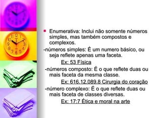 Enumerativa: Inclui não somente números simples, mas também compostos e complexos. -números simples: É um numero básico, ou seja reflete apenas uma faceta. Ex: 53 Física -números composto: É o que reflete duas ou mais faceta da mesma classe. Ex: 616.12.089.8 Cirurgia do coração -número complexo: É o que reflete duas ou mais faceta de classes diversas. Ex: 17:7 Ética e moral na arte 