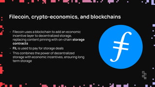 Filecoin, crypto-economics, and blockchains
- Filecoin uses a blockchain to add an economic
incentive layer to decentralized storage,
replacing content pinning with on-chain storage
contracts
- FIL is used to pay for storage deals
- This combines the power of decentralized
storage with economic incentives, ensuring long
term storage
 