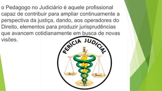o Pedagogo no Judiciário é aquele profissional
capaz de contribuir para ampliar continuamente a
perspectiva da justiça, dando, aos operadores do
Direito, elementos para produzir jurisprudências
que avancem cotidianamente em busca de novas
visões.
 