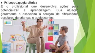 ● Psicopedagogia clínica
É o profissional que desenvolve ações para
potencializar a aprendizagem. Sua atuação
geralmente é associada a solução de dificuldades
escolares de crianças e adolescentes.
 
