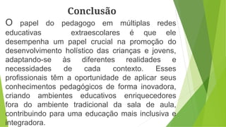 Conclusão
O papel do pedagogo em múltiplas redes
educativas extraescolares é que ele
desempenha um papel crucial na promoção do
desenvolvimento holístico das crianças e jovens,
adaptando-se às diferentes realidades e
necessidades de cada contexto. Esses
profissionais têm a oportunidade de aplicar seus
conhecimentos pedagógicos de forma inovadora,
criando ambientes educativos enriquecedores
fora do ambiente tradicional da sala de aula,
contribuindo para uma educação mais inclusiva e
integradora.
 