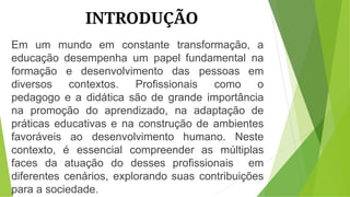 INTRODUÇÃO
Em um mundo em constante transformação, a
educação desempenha um papel fundamental na
formação e desenvolvimento das pessoas em
diversos contextos. Profissionais como o
pedagogo e a didática são de grande importância
na promoção do aprendizado, na adaptação de
práticas educativas e na construção de ambientes
favoráveis ao desenvolvimento humano. Neste
contexto, é essencial compreender as múltiplas
faces da atuação do desses profissionais em
diferentes cenários, explorando suas contribuições
para a sociedade.
 