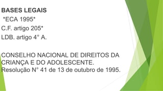 BASES LEGAIS
*ECA 1995*
C.F. artigo 205*
LDB. artigo 4° A.
CONSELHO NACIONAL DE DIREITOS DA
CRIANÇA E DO ADOLESCENTE.
Resolução N° 41 de 13 de outubro de 1995.
 