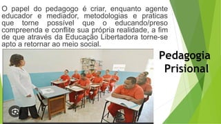 O papel do pedagogo é criar, enquanto agente
educador e mediador, metodologias e praticas
que torne possível que o educando/preso
compreenda e conflite sua própria realidade, a fim
de que através da Educação Libertadora torne-se
apto a retornar ao meio social.
Pedagogia
Prisional
 
