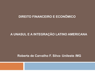 DIREITO FINANCEIRO E ECONÔMICO
A UNASUL E A INTEGRAÇÃO LATINO AMERICANA
Roberta de Carvalho F. Silva- Unileste /MG
 