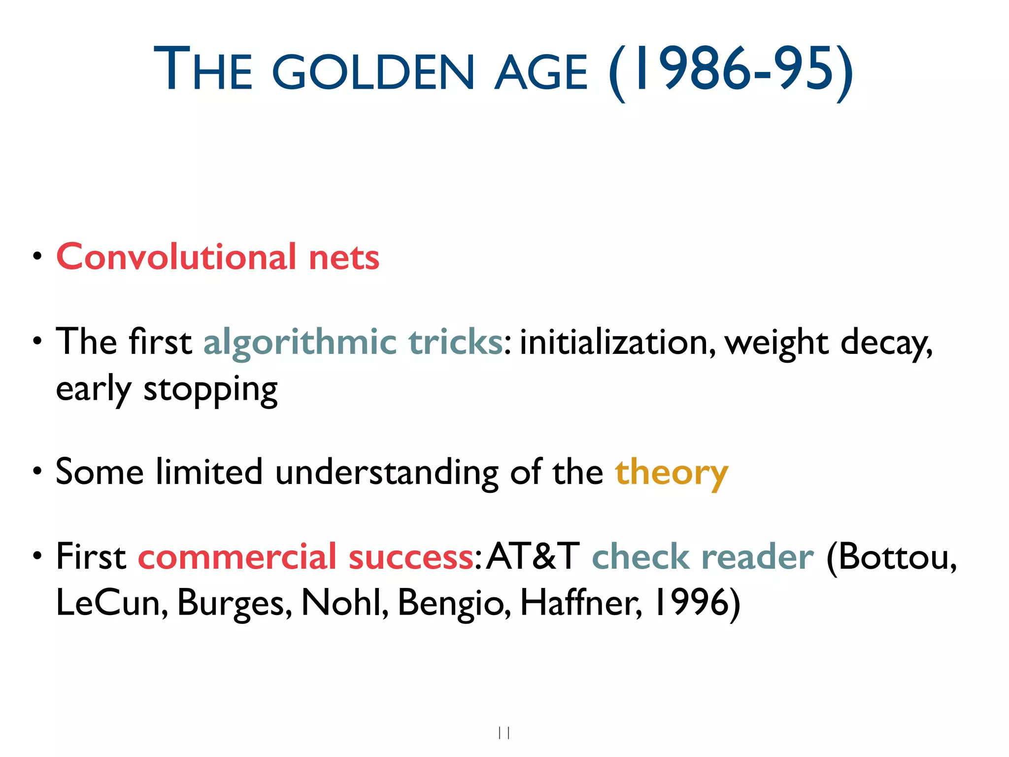 • Convolutional nets	

• The ﬁrst algorithmic tricks: initialization, weight decay,
early stopping	

• Some limited understanding of the theory	

• First commercial success:AT&T check reader (Bottou,
LeCun, Burges, Nohl, Bengio, Haffner, 1996)
11
THE GOLDEN AGE (1986-95)
 