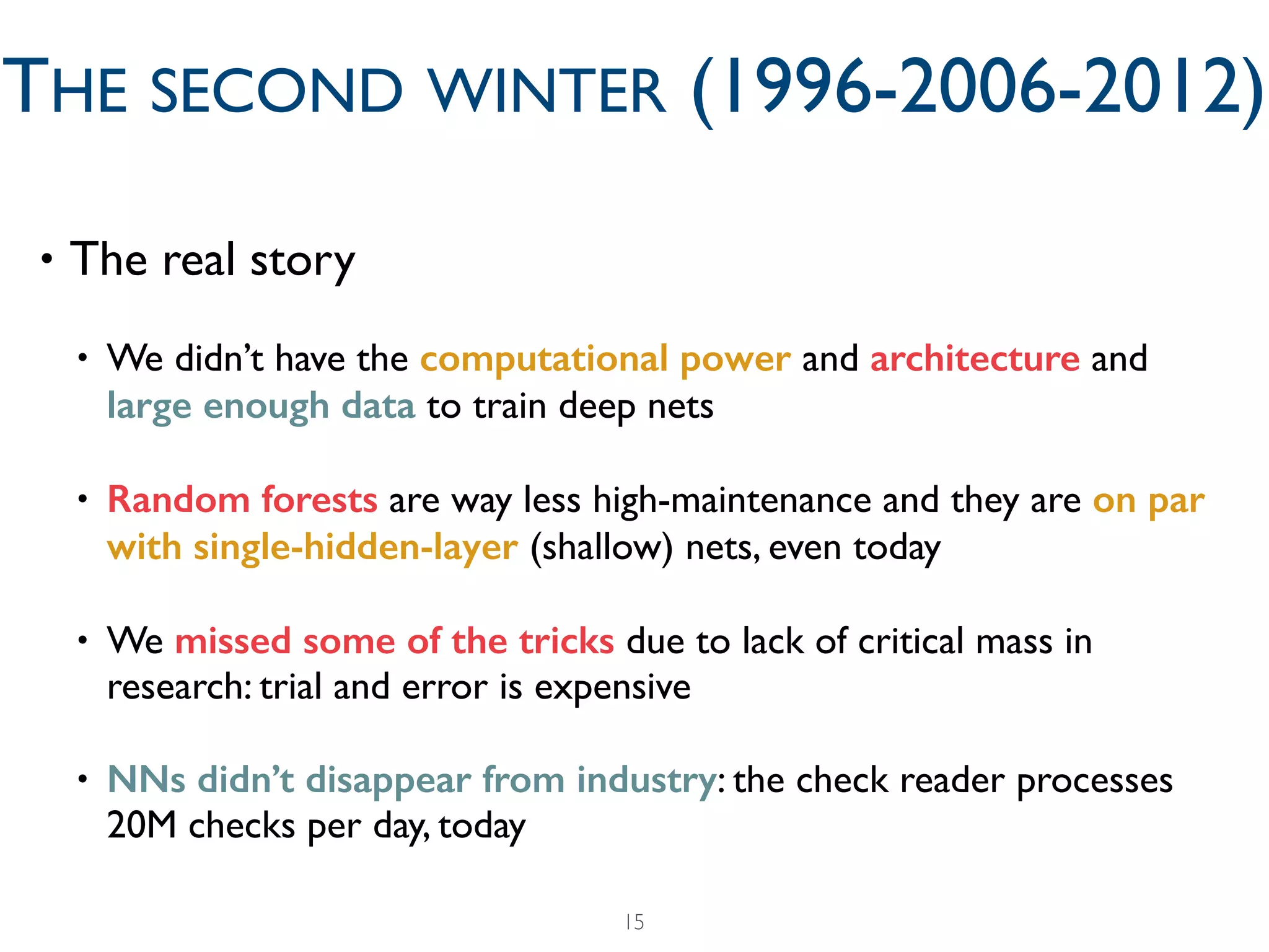 • The real story	

• We didn’t have the computational power and architecture and
large enough data to train deep nets	

• Random forests are way less high-maintenance and they are on par
with single-hidden-layer (shallow) nets, even today	

• We missed some of the tricks due to lack of critical mass in
research: trial and error is expensive	

• NNs didn’t disappear from industry: the check reader processes
20M checks per day, today
15
THE SECOND WINTER (1996-2006-2012)
 