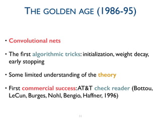• Convolutional nets	

• The ﬁrst algorithmic tricks: initialization, weight decay,
early stopping	

• Some limited understanding of the theory	

• First commercial success:AT&T check reader (Bottou,
LeCun, Burges, Nohl, Bengio, Haffner, 1996)
11
THE GOLDEN AGE (1986-95)
 