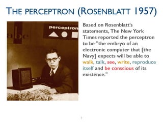 7
THE PERCEPTRON (ROSENBLATT 1957)
Based on Rosenblatt's
statements, The New York
Times reported the perceptron
to be "the embryo of an
electronic computer that [the
Navy] expects will be able to
walk, talk, see, write, reproduce
itself and be conscious of its
existence."
 
