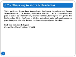 Todas as figuras destes slides foram tiradas dos Livros: Antonio Arnold Crespo, “Estatística Fácil”, Ed. Saraiva, 1999/2000 e TIBONI, C. G. R.  Estatística Básica : para os cursos de administração, ciências contábeis, tecnológicos e de gestão. São Paulo: Atlas, 2010.  Conforme os direitos autorais do autor referencio como uso para slides para educação didática e treinamento em aulas no Datashow. Prof. Esp. Enio José Bolognini Centro Univ. Norte Paulista - UNORP 