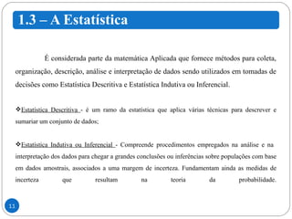 É considerada parte da matemática Aplicada que fornece métodos para coleta, organização, descrição, análise e interpretação de dados sendo utilizados em tomadas de decisões como Estatística Descritiva e Estatística Indutiva ou Inferencial. Estatística Descritiva  - é um ramo da estatística que aplica várias técnicas para descrever e sumariar um conjunto de dados; Estatística Indutiva ou Inferencial  - Compreende procedimentos empregados na análise e na  interpretação dos dados para chegar a grandes conclusões ou inferências sobre populações com base em dados amostrais, associados a uma margem de incerteza. Fundamentam ainda as medidas de incerteza que resultam na teoria da probabilidade. 