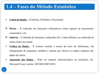 Coleta de Dados  – (Contínua, Periódica e Ocasional); Direta  – É realizada em elementos informativos como registro de nascimento, casamentos e etc. Indireta  – É inferida de elementos conhecidos (Ex. Coleta Direta), ou conhecida de outras fontes de estudo. Crítica de Dados  – É externa visando a causas de erros do informante, má interpretação de perguntas, também é interna que observa os dados originais dos dados da coleta; Apuração dos Dados  – Pode ser manual, eletromecânica ou eletrônica. Ex. Microsoft Excel versões: XP/2003/2007/2010. 