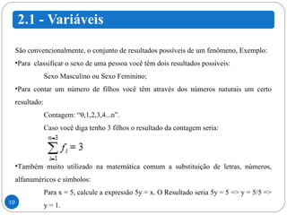 São convencionalmente, o conjunto de resultados possíveis de um fenômeno, Exemplo: Para  classificar o sexo de uma pessoa você têm dois resultados possíveis: Sexo Masculino ou Sexo Feminino; Para contar um número de filhos você têm através dos números naturais um certo resultado: Contagem: “0,1,2,3,4...n”.  Caso você diga tenho 3 filhos o resultado da contagem seria: Também muito utilizado na matemática comum a substituição de letras, números, alfanuméricos e símbolos: Para x = 5, calcule a expressão 5y = x. O Resultado seria 5y = 5 => y = 5/5 =>  y = 1. 