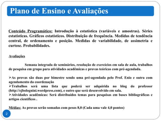 Conteúdo Programático:  Introdução à estatística (variáveis e amostras). Séries estatísticas. Gráficos estatísticos. Distribuição de frequência. Medidas de tendência central, de ordenamento e posição. Medidas de variabilidade, de assimetria e curtose. Probabilidades.  Avaliações Semana integrada de seminários, resolução de exercícios em sala de aula, trabalhos de pesquisa em grupo para atividades acadêmicas e provas teóricas com pré-agendada. As provas são duas por bimestre sendo uma pré-agendada pelo Prof. Enio e outra com agendamento da coordenação Trabalhos será uma lista que poderá ser adquirida no blog do professor (http://ejbolognini.wordpress.com), e outro que será desenvolvido em sala.  Atividades acadêmicas: Será distribuídos temas para pesquisas em bases bibliográficas e artigos científicos . Médias:  As provas serão somadas com pesos 8,0 (Cada uma vale 4,0 pontos) 