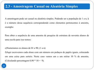 A amostragem pode ser casual ou aleatória simples. Podendo ser a população de 1 a n, k é o número dessa sequência correspondendo como elementos pertencentes à amostra, exemplo: Para obter a sequência de uma amostra de pesquisa de estrutura de noventa alunos de uma escola para isso temos: Numeramos os alunos de 01 a 90; (1 a n) Aqui escrevemos cada aluno com um número em pedaços de papéis iguais, colocando em uma caixa para sorteio. Neste caso vamos um a um retirar 10 % de amostra. (Calculando percentagem 0,90 * 10 =  9). 