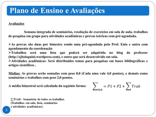 Avaliações Semana integrada de seminários, resolução de exercícios em sala de aula, trabalhos de pesquisa em grupo para atividades acadêmicas e provas teóricas com pré-agendada. As provas são duas por bimestre sendo uma pré-agendada pelo Prof. Enio e outra com agendamento da coordenação Trabalhos será uma lista que poderá ser adquirida no blog do professor (http://ejbolognini.wordpress.com), e outro que será desenvolvido em sala.  Atividades acadêmicas: Será distribuídos temas para pesquisas em bases bibliográficas e artigos científicos . Médias:  As provas serão somadas com peso 8,0 (Cada uma vale 4,0 pontos), e demais como seminários e trabalhos com peso 2,0 pontos. A média bimestral será calculada da seguinte forma: 