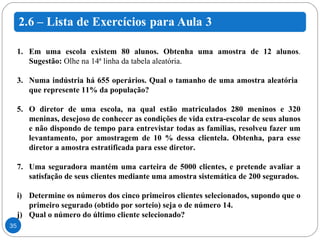 Em uma escola existem 80 alunos. Obtenha uma amostra de 12 alunos .  Sugestão:  Olhe na 14ª linha da tabela aleatória. Numa indústria há 655 operários. Qual o tamanho de uma amostra aleatória  que represente 11% da população? O diretor de uma escola, na qual estão matriculados 280 meninos e 320 meninas, desejoso de conhecer as condições de vida extra-escolar de seus alunos e não dispondo de tempo para entrevistar todas as famílias, resolveu fazer um levantamento, por amostragem de 10 % dessa clientela. Obtenha, para esse diretor a amostra estratificada para esse diretor. Uma seguradora mantém uma carteira de 5000 clientes, e pretende avaliar a satisfação de seus clientes mediante uma amostra sistemática de 200 segurados. Determine os números dos cinco primeiros clientes selecionados, supondo que o primeiro segurado (obtido por sorteio) seja o de número 14. Qual o número do último cliente selecionado? 