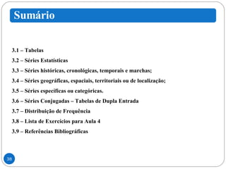 3.1 – Tabelas 3.2 – Séries Estatísticas 3.3 – Séries históricas, cronológicas, temporais e marchas; 3.4 – Séries geográficas, espaciais, territoriais ou de localização; 3.5 – Séries específicas ou categóricas. 3.6 – Séries Conjugadas – Tabelas de Dupla Entrada 3.7 – Distribuição de Frequência 3.8 – Lista de Exercícios para Aula 4 3.9 – Referências Bibliográficas 