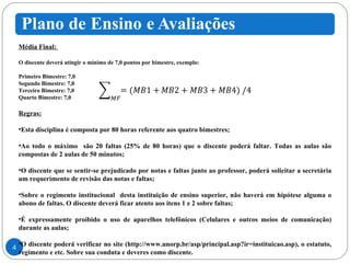 Média Final:  O discente deverá atingir o mínimo de 7,0 pontos por bimestre, exemplo: Primeiro Bimestre: 7,0 Segundo Bimestre: 7,0 Terceiro Bimestre: 7,0 Quarto Bimestre: 7,0 Regras:   Esta disciplina é composta por 80 horas referente aos quatro bimestres; Ao todo o máximo  são 20 faltas (25% de 80 horas) que o discente poderá faltar. Todas as aulas são compostas de 2 aulas de 50 minutos; O discente que se sentir-se prejudicado por notas e faltas junto ao professor, poderá solicitar a secretária um requerimento de revisão das notas e faltas; Sobre o regimento institucional  desta instituição de ensino superior, não haverá em hipótese alguma o abono de faltas. O discente deverá ficar atento aos itens 1 e 2 sobre faltas; É expressamente proibido o uso de aparelhos telefônicos (Celulares e outros meios de comunicação) durante as aulas; O discente poderá verificar no site (http://www.unorp.br/asp/principal.asp?ir=instituicao.asp), o estatuto, regimento e etc. Sobre sua conduta e deveres como discente. 