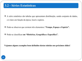 A série estatística são tabelas que apresentam distribuição, sendo conjunto de dados, e é claro em função da época, local e espécie. Pode-se observar que existem três elementos : “Tempo, Espaço e Espécie”. Pode-se classificar  em “Histórica, Geográfica e Específica”. Vejamos alguns exemplos bem definidos destas tabelas nos próximos slides!  